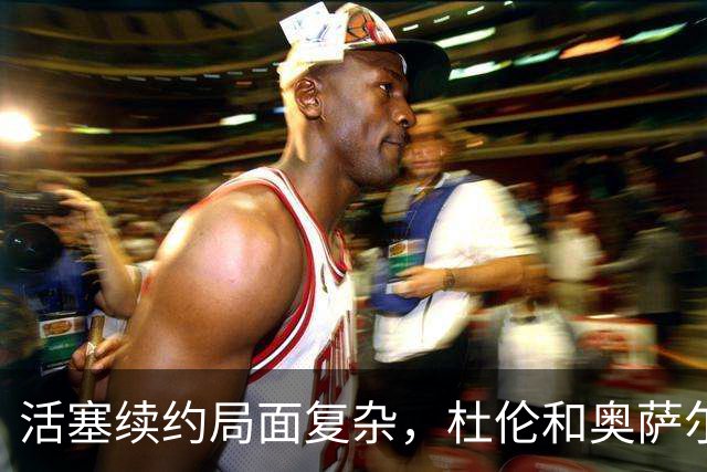 活塞续约局面复杂，杜伦和奥萨尔的未来待定