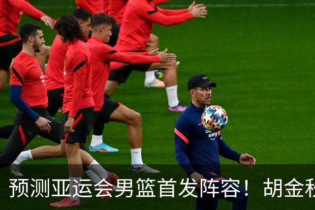 预测亚运会男篮首发阵容！胡金秋坐镇，王俊杰或重返首发，廖三宁面临替补挑战